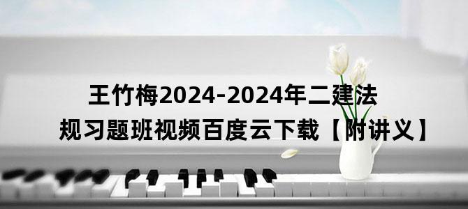 '王竹梅2024-2024年二建法规习题班视频百度云下载【附讲义】'