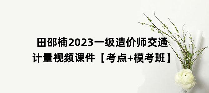 '田邵楠2023一级造价师交通计量视频课件【考点+模考班】'