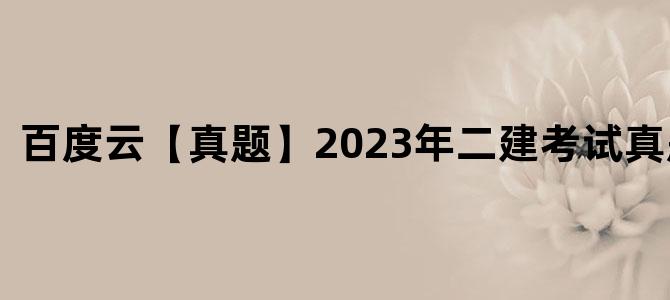 '百度云【真题】2023年二建考试真题下载'