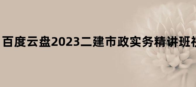 '百度云盘2023二建市政实务精讲班视频教程免费下载'