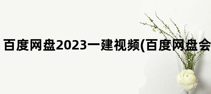 '百度网盘2023一建视频(百度网盘会员免费领取2023)'