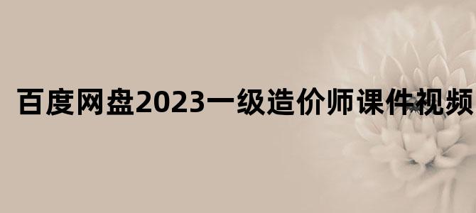 '百度网盘2023一级造价师课件视频下载'