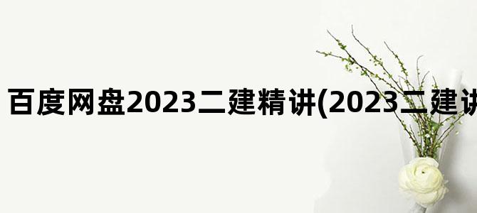 '百度网盘2023二建精讲(2023二建讲义百度网盘链接)'