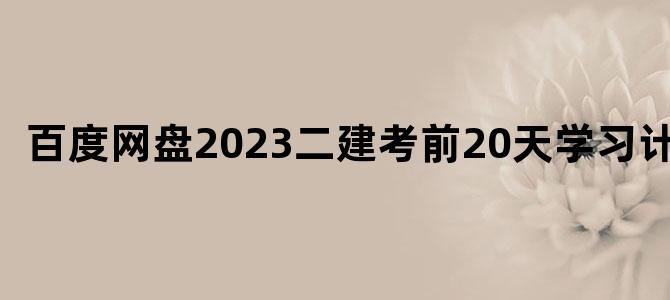 '百度网盘2023二建考前20天学习计划'