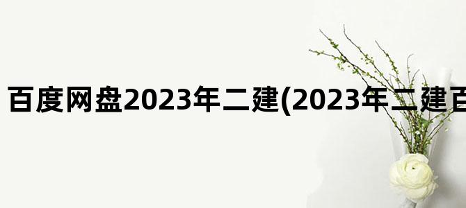 '百度网盘2023年二建(2023年二建百度网盘精讲视频)'