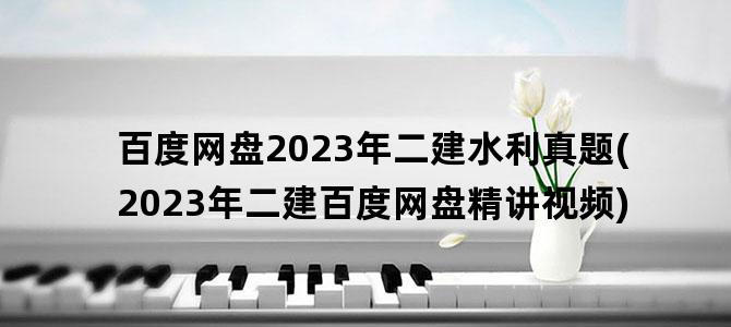 '百度网盘2023年二建水利真题(2023年二建百度网盘精讲视频)'