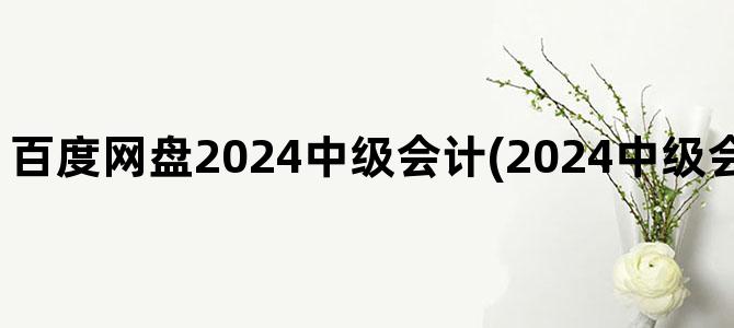 '百度网盘2024中级会计(2024中级会计视频百度网盘)'