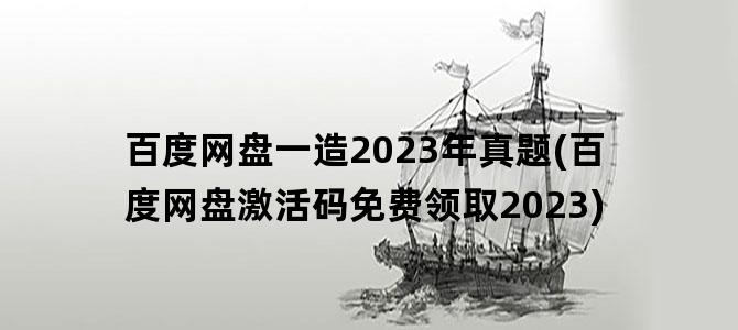 '百度网盘一造2023年真题(百度网盘激活码免费领取2023)'