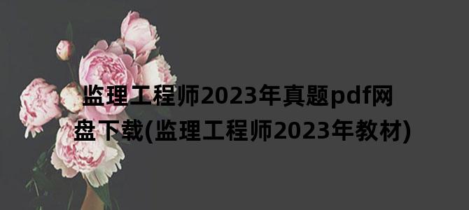 '监理工程师2023年真题pdf网盘下载(监理工程师2023年教材)'