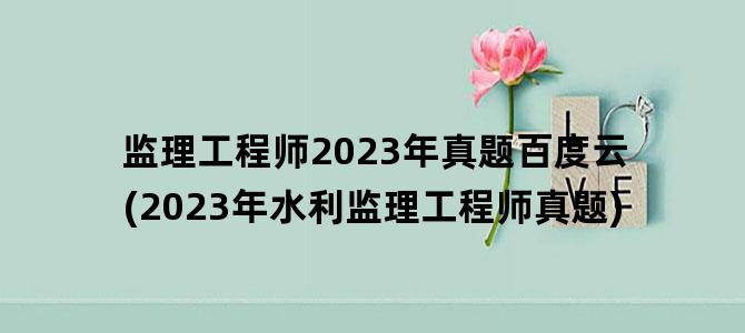 '监理工程师2023年真题百度云(2023年水利监理工程师真题)'