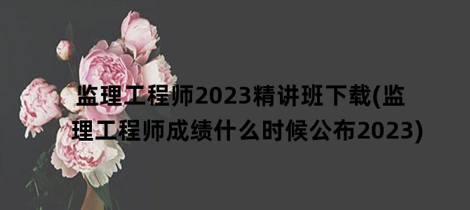 '监理工程师2023精讲班下载(监理工程师成绩什么时候公布2023)'