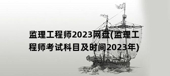 '监理工程师2023网盘(监理工程师考试科目及时间2023年)'