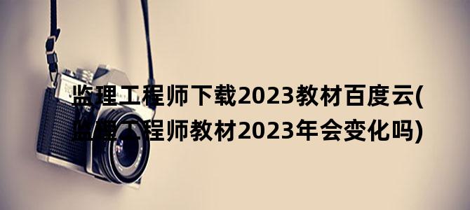 '监理工程师下载2023教材百度云(监理工程师教材2023年会变化吗)'