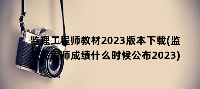 '监理工程师教材2023版本下载(监理工程师成绩什么时候公布2023)'
