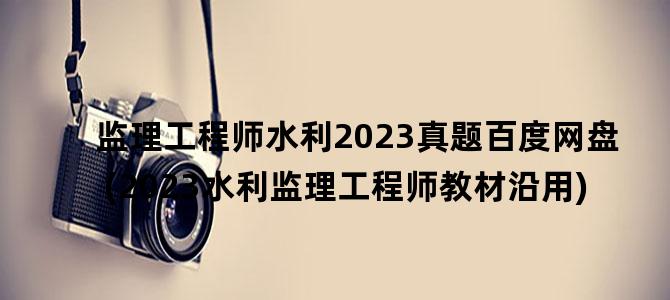'监理工程师水利2023真题百度网盘(2023水利监理工程师教材沿用)'