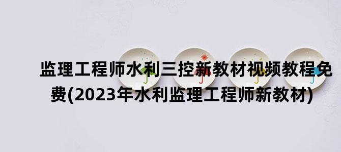 '监理工程师水利三控新教材视频教程免费(2023年水利监理工程师新教材)'