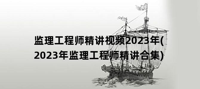 '监理工程师精讲视频2023年(2023年监理工程师精讲合集)'