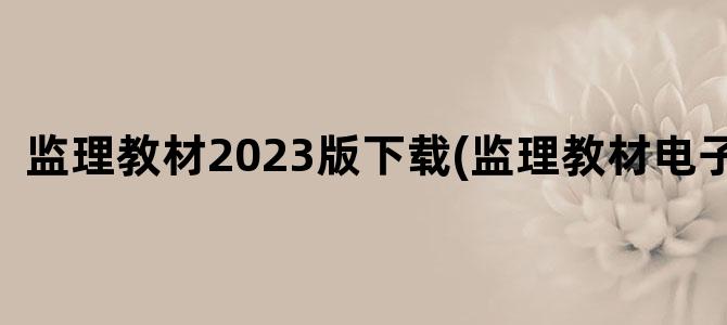'监理教材2023版下载(监理教材电子版)'