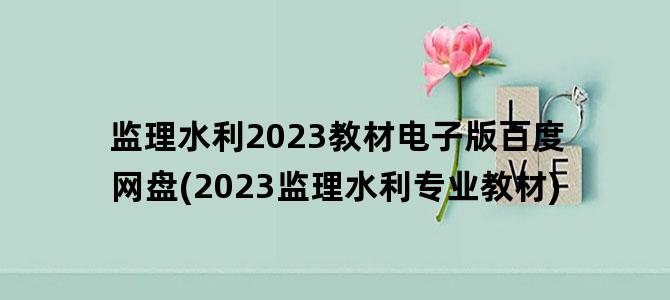 '监理水利2023教材电子版百度网盘(2023监理水利专业教材)'