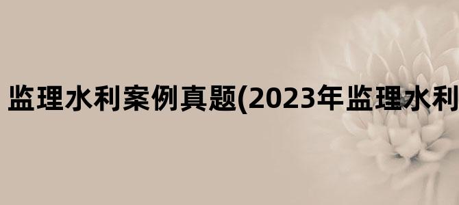 '监理水利案例真题(2023年监理水利案例真题解析)'
