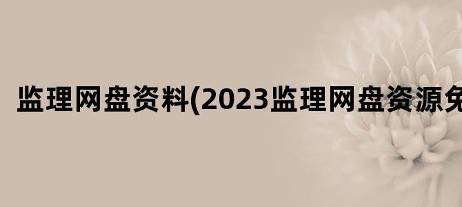 '监理网盘资料(2023监理网盘资源免费)'