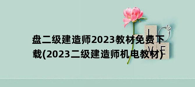 '盘二级建造师2023教材免费下载(2023二级建造师机电教材)'