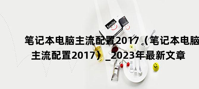'笔记本电脑主流配置2017（笔记本电脑主流配置2017）_2023年最新文章'