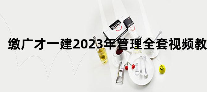 '缴广才一建2023年管理全套视频教程'