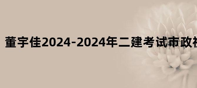 '董宇佳2024-2024年二建考试市政视频课件下载'