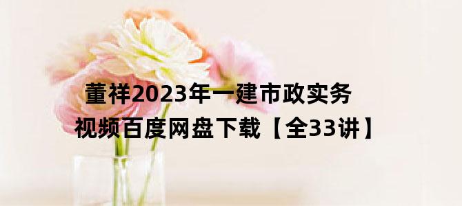 '董祥2023年一建市政实务视频百度网盘下载【全33讲】'