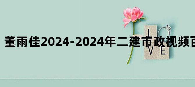 '董雨佳2024-2024年二建市政视频百度云讲义下载'