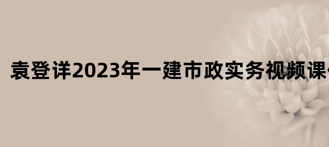 '袁登详2023年一建市政实务视频课件下载'