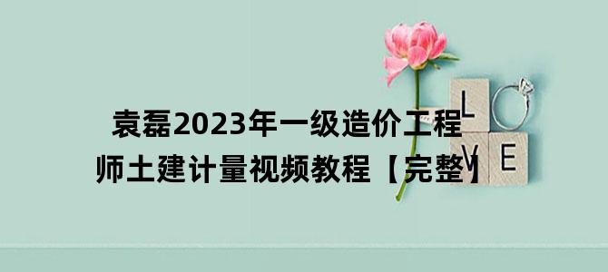 '袁磊2023年一级造价工程师土建计量视频教程【完整】'