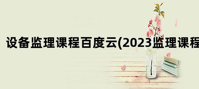 '设备监理课程百度云(2023监理课程百度云)'