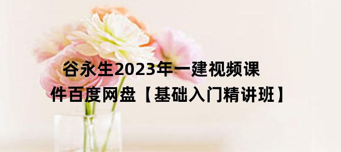 '谷永生2023年一建视频课件百度网盘【基础入门精讲班】'