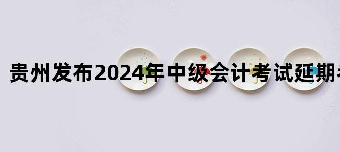 '贵州发布2024年中级会计考试延期考试安排'