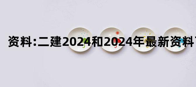'资料:二建2024和2024年最新资料下载'
