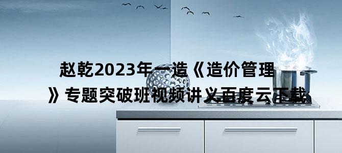 '赵乾2023年一造《造价管理》专题突破班视频讲义百度云下载'