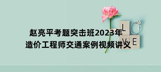 '赵亮平考题突击班2023年造价工程师交通案例视频讲义'