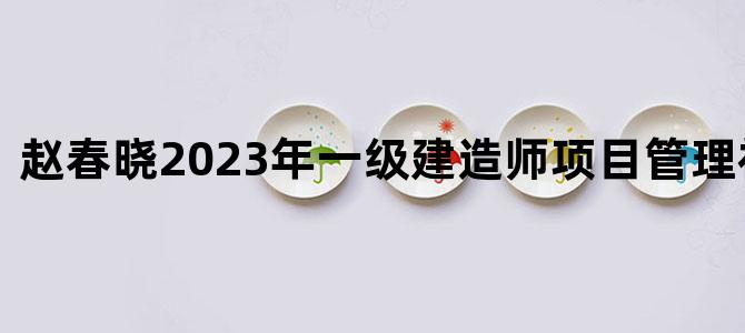 '赵春晓2023年一级建造师项目管理视频课程'