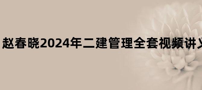 '赵春晓2024年二建管理全套视频讲义【基础精讲班】'