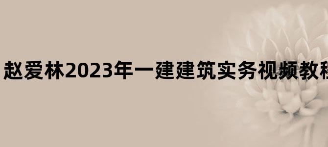 '赵爱林2023年一建建筑实务视频教程【基础精讲班】'