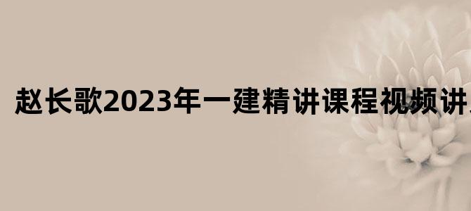 '赵长歌2023年一建精讲课程视频讲义下载'