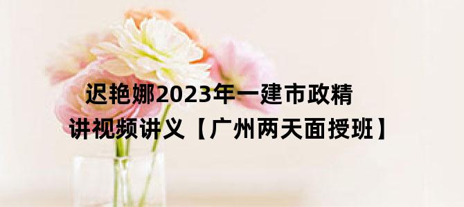 '迟艳娜2023年一建市政精讲视频讲义【广州两天面授班】'