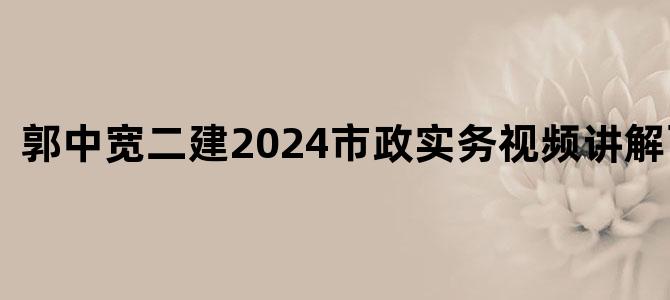 '郭中宽二建2024市政实务视频讲解百度云'