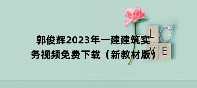 '郭俊辉2023年一建建筑实务视频免费下载（新教材版）'