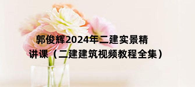 '郭俊辉2024年二建实景精讲课（二建建筑视频教程全集）'