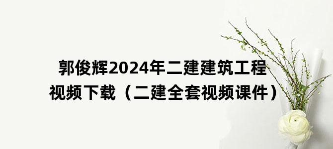 '郭俊辉2024年二建建筑工程视频下载（二建全套视频课件）'