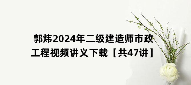 '郭炜2024年二级建造师市政工程视频讲义下载【共47讲】'