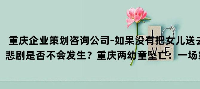 '重庆企业策划咨询公司-如果没有把女儿送去前夫那里，悲剧是否不会发生？重庆两幼童坠亡：一场策划已久的谋杀'